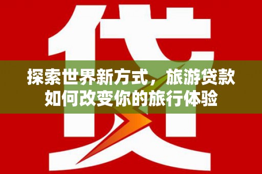 黄江探索世界新方式，旅游贷款如何改变你的旅行体验