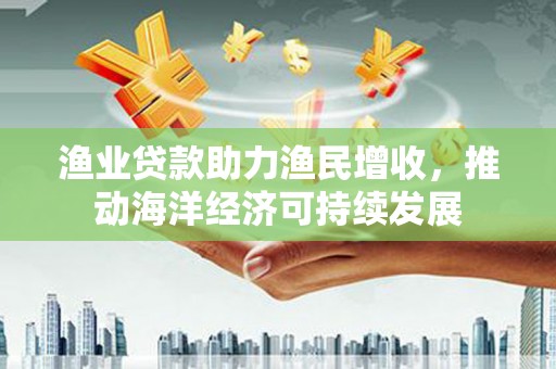 黄江渔业贷款助力渔民增收，推动海洋经济可持续发展